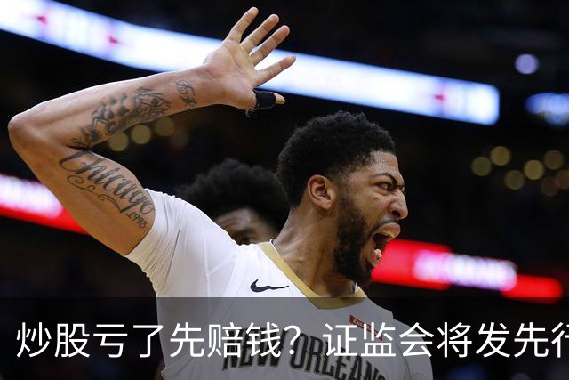 炒股亏了先赔钱？证监会将发先行赔付文件，中小投资者的腰杆直了